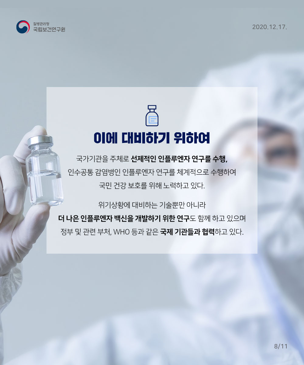 이에 대비하기 위하여 국가기관을 주체로 선제적인 인플루엔자 연구를 수행, 인수공통 감염병인 인플루인자 연구를 체계적으로 수행하여 국민건강 보호를 위해 노력하고 있다. 위기상황에 대비하는 기술뿐만아니라 더 나은 인플루엔자 백신을 개발하기위한 연구도 함께 하고 있으며 정부 및 관련 부처, who 등과 같은 국제기관들과 협력하고 있다.