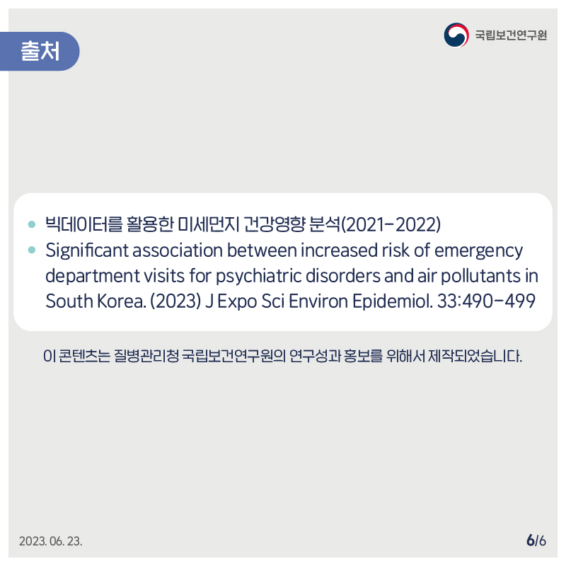 ﻿﻿국립보건연구원 / 출처 / 빅데이터를 활용한 미세먼지 건강영향분석(2021-2022) Significant association between increased risk of emergency department visits for psychiatric disorders and air pollutants in South Korea. (2023) JExpo Sci Environ Epidemiol. 33:490-499 이 콘텐츠는 질병관리청 국립보건연구원의 연구성과홍보를 위해서 제작되었습니다. 2023.06.23. 6/6