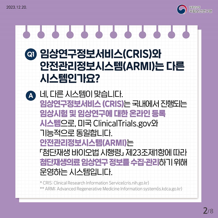 임상연구정보서비스(CRIS)와 안전관리정보시스템(ARMI)는 다른 시스템인가요? 네, 다른시스템이 맞습니다. 임상연구정보서비스(CRIS)는 국내에서 진행되는 임상시험 및 임상연구에 대한 온라인 등록 시스템으로, 미국 ClinicalTrials.gov와 기능적으로 동일합니다. 안전관리 정보시스템(ARMI)는 첨단재생바이오법 시행령 제23조 제1항에 따라 첨단재생의료 임상연구정보를 수집, 관리하기 위해 운영하는 시스템입니다.