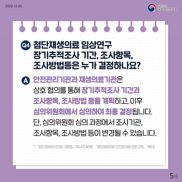 Q4. 첨단재생의료 임상연구 장기추적조사 기간, 조사항목, 조사방법등은 누가 결정하나요?
A. 안전관리기관과 재생의료기관은 상호 협의를 통해 장기추적조사 기간과 조사항목, 조사방법 등을 계획하고, 이후 심의위원회에서 심의하여 최종 결정됩니다. 단, 심의위원회 심의 과정에서 조사기관, 조사항목, 조사방법 등이 변경될 수 있습니다. 