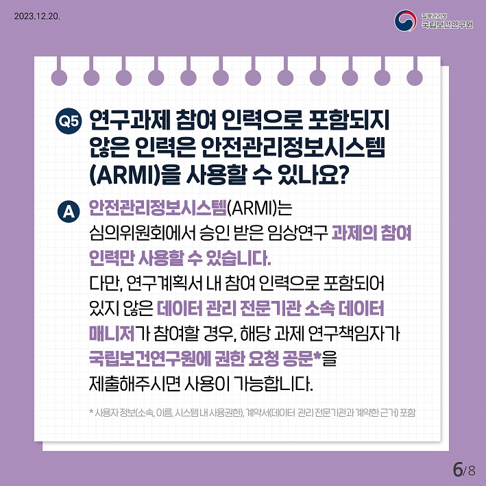 연구과제참여인력으로 포함되지 않은 인력은 안전관리정보시스템(ARMI)을 사용할수있나요? 안전관리정보시스템(ARMI)는 심의위원회에서 승인받은 임상연구 과제의 참여인력만 사용할수있습니다. 다만, 연구계획서 내 참여인력으로 포함되어있지않은 데이터관리전문기관 소속 데이터 매니저가 참여할경우, 해당과제 연구책임자가 국립보건연구원에 권한 요청공문을 제출해주시면 사용이 가능합니다.