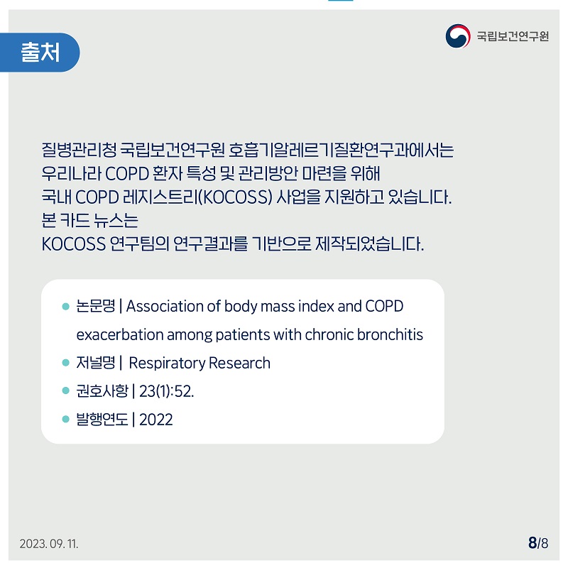 국립보건연구원 / 출처 / 질병관리청 국립보건연구원 호흡기알레르기질환연구과에서는 우리나라 COPD 환자 특성 및 관리방안 마련을 위해 국내 COPD 레지스트리(KOCOSS) 사업을 지원하고 있습니다. 본 카드 뉴스는 KOCOSS 연구팀의 연구결과를 기반으로 제작되었습니다. ● 논문명 | Association of body mass index and COPD exacerbation among patients with chronic bronchitis ● 저널명 | Respiratory Research • 권호사항 |23(1):52. • 발행연도 2022 2023.09.11. 8/8﻿