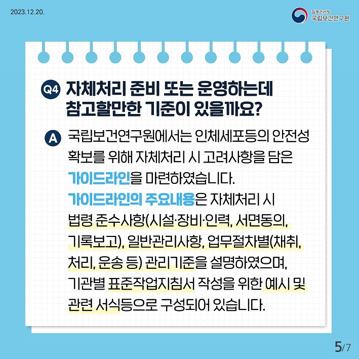 자체처리 준비 또는 운영하는데 참고할만한 기준이 있을까요? 국립보건연구원에서는 인체세포등의 안전선 확보를 위해 자체처리 시 고려사항을 담은 가이드라인을 마련하였습니다. 가이드라인의 주요내용은 자체처리시 법령준수사항(시설장비인력,서면동의,기록보고), 일반관리사항, 업무절차병(채취처리운송등) 관리기준을 설명하였으며, 기관별 표준작업지침서 작성을 위한 예시 및 관련 서식등으로 구성되어있습니다.