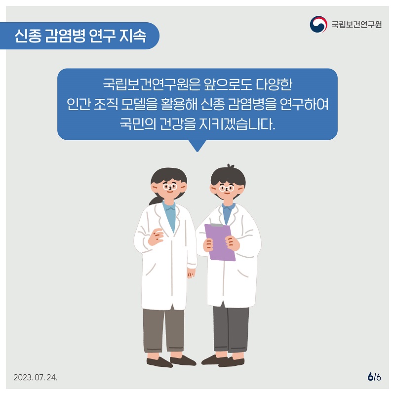 국립보건연구원 / 신종 감염병연구 지속 국립보건연구원은 앞으로도 다양한 인간조직 모델을 활용해 신종 감염병을 연구하여 국민의 건강을 지키겠습니다. 2023.07.24. 6/6