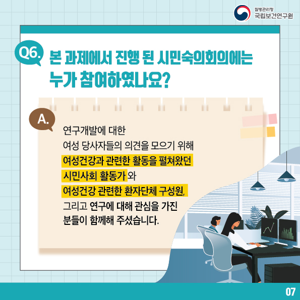 질병관리청 국립보건연구원 / Q6. 본 과제에서 진행 된 시민숙의회의에는 누가 참여하였나요? A. 연구개발에 대한 여성 당사자들의 의견을 모으기 위해 여성건강과 관련한 활동을 펼쳐왔던 시민사회 활동가와 여성건강관련한 환자단체 구성원, 그리고 연구에 대해 관심을 가진 분들이 함께해 주셨습니다. 7번 글