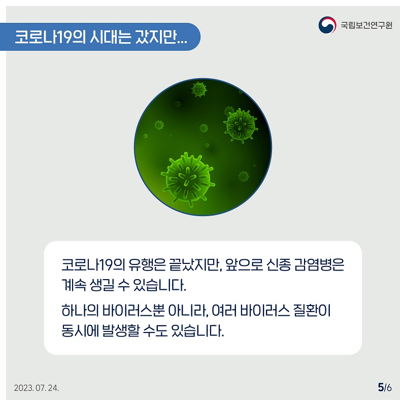 국립보건연구원 / 코로나19의 시대는 갔지만... / 코로나19의 유행은 끝났지만, 앞으로 신종 감염병은 계속 생길 수 있습니다. 하나의 바이러스뿐 아니라, 여러 바이러스 질환이 동시에 발생할 수도 있습니다. 2023.07.24. 5/6