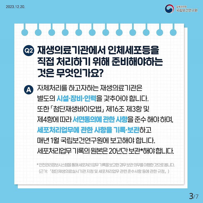 재생의료기관에서 인체세포등을 직접처리하기위해 준비해야하는것은 무엇인가요? 자체처리를 하고자하는 재생의료기관은 별도의 시설 장비 인력을 갖추어야 합니다. 또한 첨단재생바이오법 제16조 제3항 및 제4항에 따라 서면동의에 관한 사항을 준수해야하며, 세포처리업무에 관한 사항을 기록 보관하고 매년 1월 국립보건연구원에 보고해야합니다. 세포처리업무기록의 원본은 20년간 보관해야합니다.