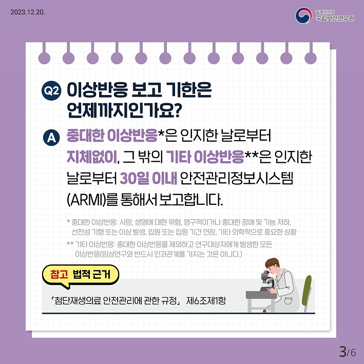 Q2. 이상반응 보고 기한은 언제까지인가요?
A. 중대한 이상반응은 인지한 날로부터 지체없이, 그 밖의 기타 이상반응은 인지한 날로부터 30일 이내 안전관리정보시스템(ARMI)를 통해서 보고합니다. 