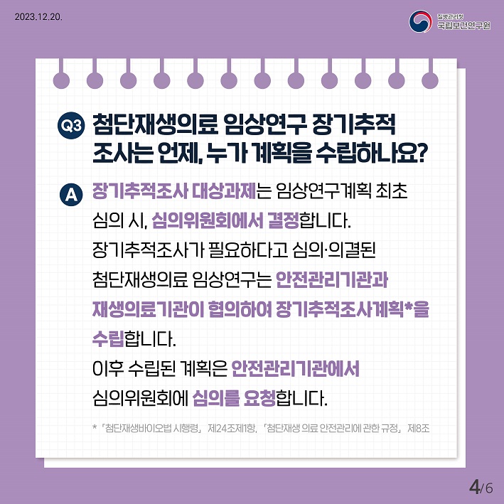 Q3. 첨단재생의료 임상연구 장기추적 조사는 언제, 누가 계획을 수립하나요?
A. 장기추적조사 대상과제는 임상연구계획 최초 심의 시, 심의위원회에서 결정합니다. 장기추적조사가 필요하다고 심의·의결된 첨단재생의료 임상연구는 안전관리기관과 재생의료기관이 협의하여 장기추적조사계획을 수립합니다. 이후 수립된 계획은 안전관리기관에서 심의위원회에 심의를 요청합니다. 