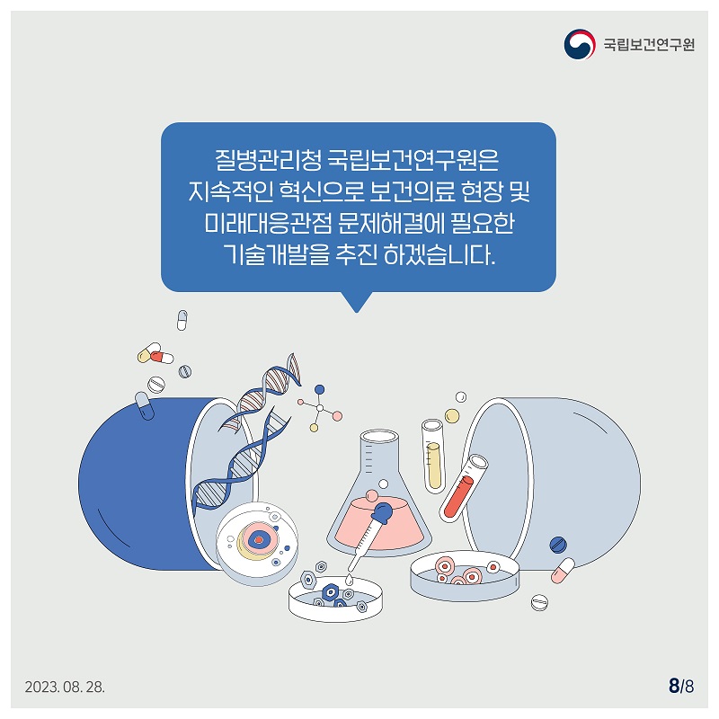 국립보건연구원 / 질병관리청 국립보건연구원은 지속적인 혁신으로 보건의료 현장 및 미래대응관점 문제해결에 필요한 기술개발을 추진하겠습니다. 2023.08. 28.  8/8
