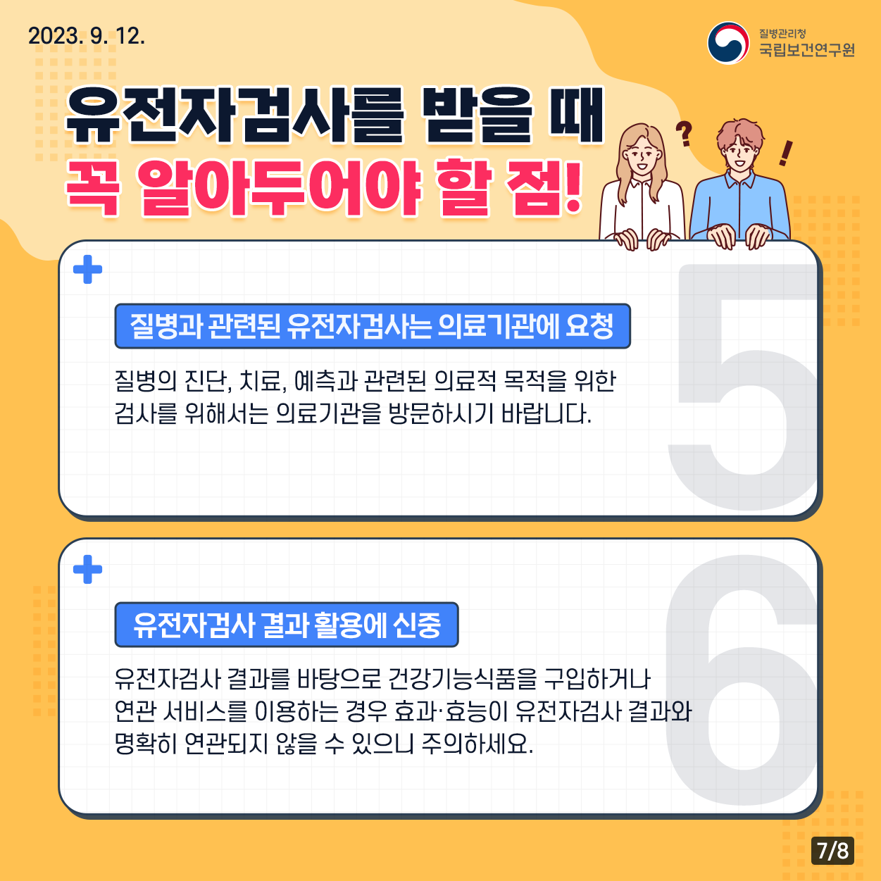 2023. 9. 12. / 질병관리청 국립보건연구원 / 유전자검사를 받을 때 꼭 알아두어야 할 점! 질병과 관련된 유전자검사는 의료기관에 요청 : 질병의 진단, 치료, 예측과 관련된 의료적 목적을 위한 검사를 위해서는 의료기관을 방문하시기 바랍니다. 유전자검사 결과 활용에 신중 : 유전자검사 결과를 바탕으로 건강기능식품을 구입하거나 연관 서비스를 이용하는 경우 효과 효능이 유전자검사 결과와 명확히 연관되지 않을 수 있으니 주의하세요. 7/8﻿