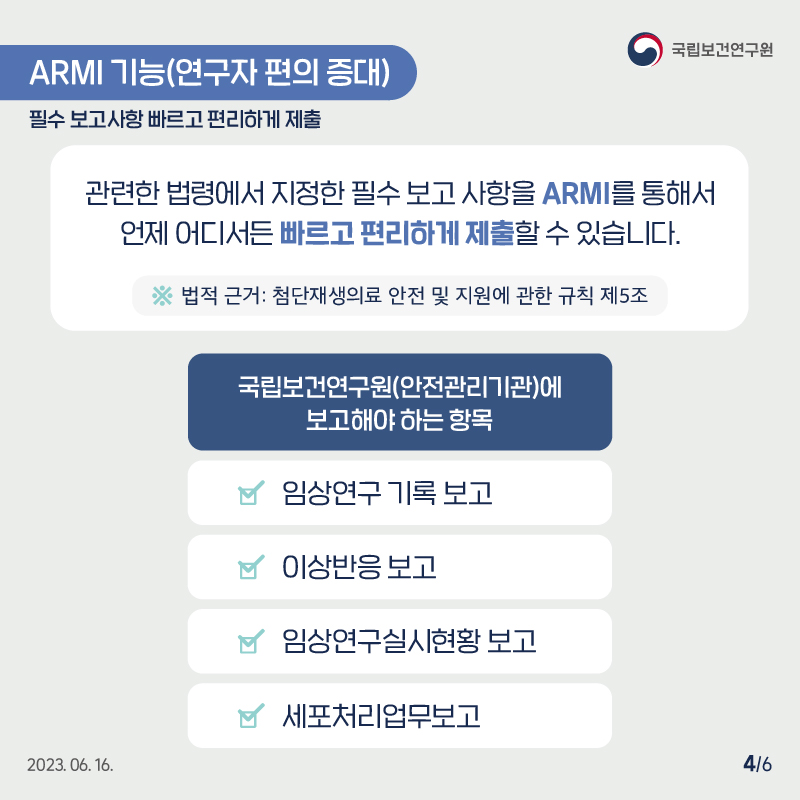 국립보건연구원 / ARMI 기능(연구자 편의 증대) 필수 보고사항 빠르고 편리하게 제출 /  관련한 법령에서 지정한 필수 보고 사항을 ARMI를 통해서 언제 어디서든 빠르고 편리하게 제출할 수 있습니다. ※ 법적 근거: 첨단재생의료 안전 및 지원에 관한 규칙 제5조 국립보건연구원(안전관리기관)에 보고해야하는 항목 : 임상연구 기록 보고, 이상반응보고, 임상연구실시현황보고, 세포처리업무보고 2023.06.16. 4/6
