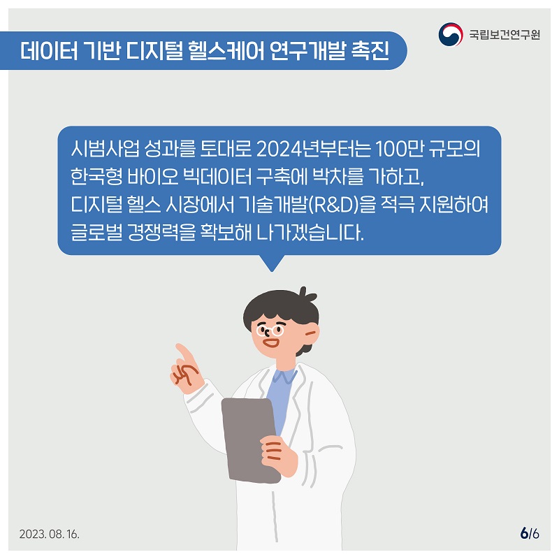 국립보건연구원 / 데이터 기반 디지털 헬스케어 연구개발 촉진 / 시범사업 성과를 토대로 2024년부터는 100만 규모의 한국형 바이오 빅데이터 구축에 박차를 가하고, 디지털헬스 시장에서 기술개발(R&D)을 적극 지원하여 글로벌 경쟁력을 확보해 나가겠습니다. 2023.08.16. 6/6