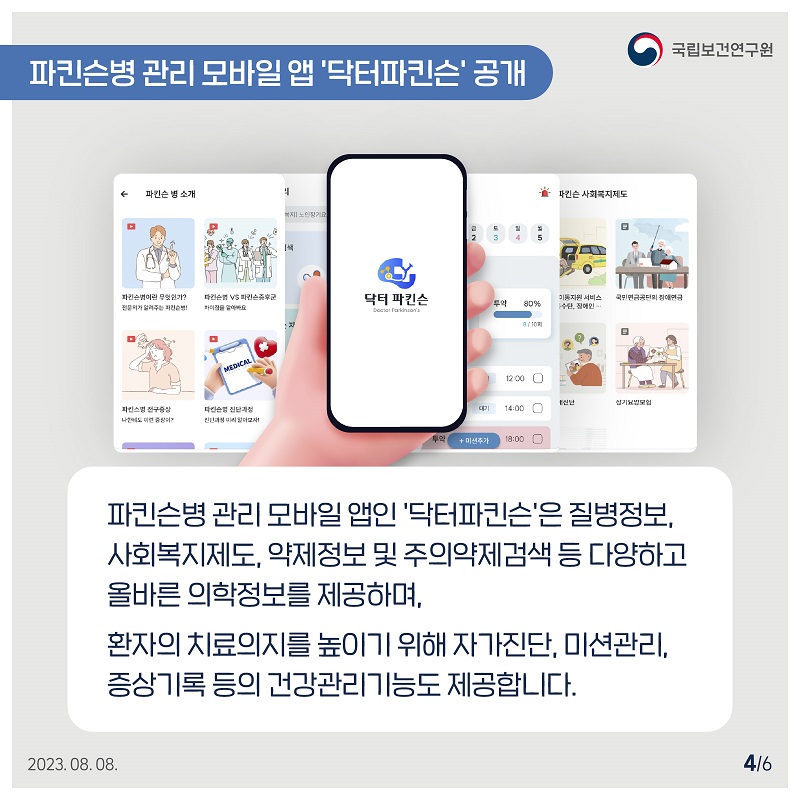 국립보건연구원 / 파킨슨병 관리 모바일 앱 '닥터파킨슨' 공개 / 파킨슨병 관리 모바일앱인 '닥터파킨슨'은 질병정보, 사회복지제도, 약제정보 및 주의약제검색 등 다양하고 올바른 의학정보를 제공하며, 환자의 치료의지를 높이기 위해 자가진단 미션관리, 증상기록 등의 건강관리기능도 제공합니다. 2023.08.08. 4/6