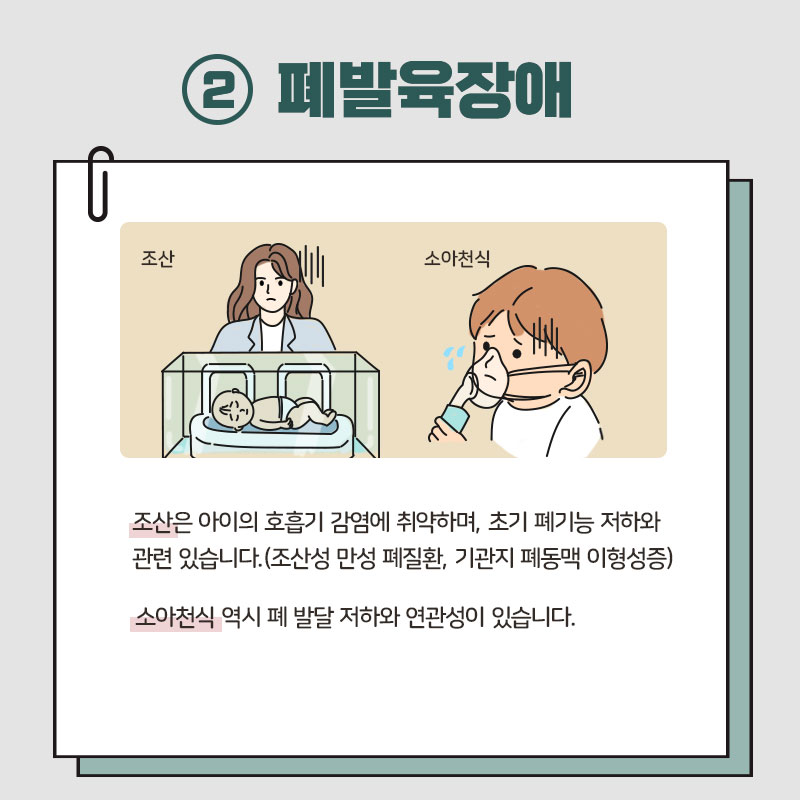 ﻿2 폐발육장애 조산 소아천식 / 조산은 아이의 호흡기 감염에 취약하며, 초기 폐기능 저하와 관련 있습니다. (조산성 만성 폐질환, 기관지 폐동맥 이형성증) 소아천식 역시 폐 발달 저하와 연관성이 있습니다.