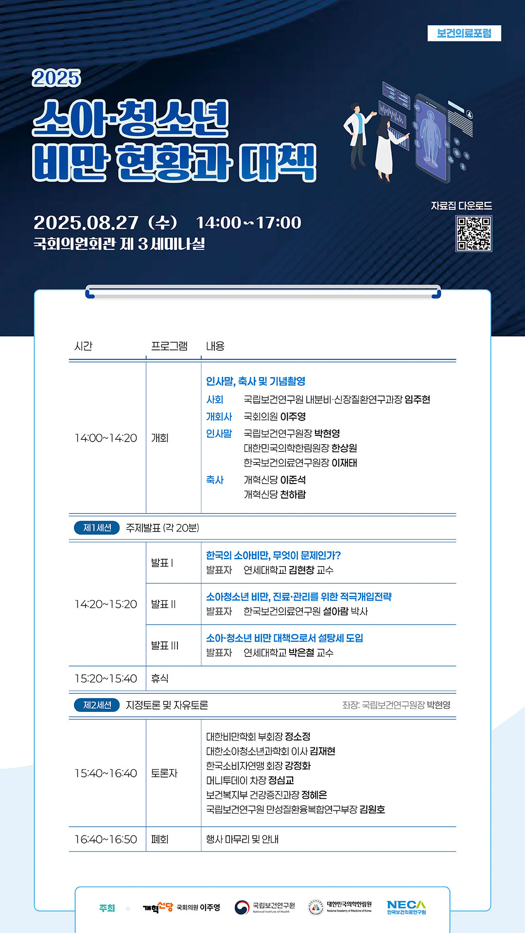 2025 보건의료포럼 소아·청소년 비만 현황과 대책 행사 포스터. 2025년 8월 27일(수) 14:00~17:00 국회의원회관 제 3세미나실. 
[프로그램] 
14:00~14:20 개회: 사회 임주현(국립보건연구원 내분비·신장질환연구과장), 개회사 이주영(국회의원), 인사말 박현영(국립보건연구원장), 한상원(대한민국의학한림원장), 이재태(한국보건의료연구원장), 축사 이준석(개혁신당), 천하람(개혁신당). 
제1세션 주제발표(14:20~15:20): 발표1 한국의 소아비만, 무엇이 문제인가?(김현창 연세대학교 교수), 발표2 소아청소년 비만, 진료·관리를 위한 적극개입전략(설아람 한국보건의료연구원 박사), 발표3 소아·청소년 비만 대책으로서 설탕세 도입(박은철 연세대학교 교수). 
15:20~15:40 휴식. 
제2세션 지정토론 및 자유토론(15:40~16:40): 좌장 박현영(국립보건연구원장), 토론자 정소정(대한비만학회 부회장), 김재현(대한소아청소년과학회 이사), 강정화(한국소비자연맹 회장), 정심교(머니투데이 차장), 정혜은(보건복지부 건강증진과장), 김원호(국립보건연구원 만성질환융복합연구부장). 
16:40~16:50 폐회: 행사 마무리 및 안내. 
주최: 개혁신당 국회의원 이주영, 국립보건연구원, 대한민국의학한림원, NECA 한국보건의료연구원. QR코드 연결 URL: https://www.nih.go.kr/ko/bbs/B0000001/view.do?nttId=12701&menuNo=300773&cl1Cd=A01&pageIndex=1