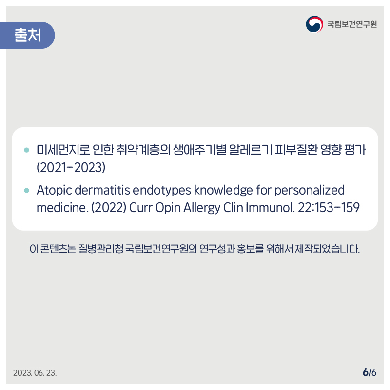 국립보건연구원 / 미세먼지로 인한 취약계층의 생애주기별 알레르기 피부질환 영향평가 (2021-2023) • Atopic dermatitis endotypes knowledge for personalized medicine.(2022) Curr Opin Allergy Clin Immunol. 22:153-159 이 콘텐츠는 질병관리청 국립보건연구원의 연구성과홍보를 위해서 제작되었습니다. 2023.06. 23. 6/6