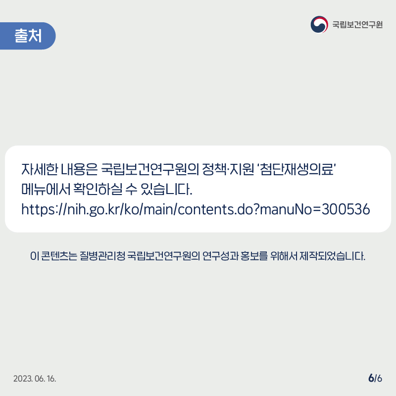 국립보건연구원 / 출처 / 자세한 내용은 국립보건연구원의 정책·지원 '첨단재생의료' 메뉴에서 확인하실 수 있습니다. https://nih.go.kr/ko/main/contents.do?manuNo=300536 이 콘텐츠는 질병관리청 국립보건연구원의 연구성과홍보를 위해서 제작되었습니다. 2023.06.16. 6/6