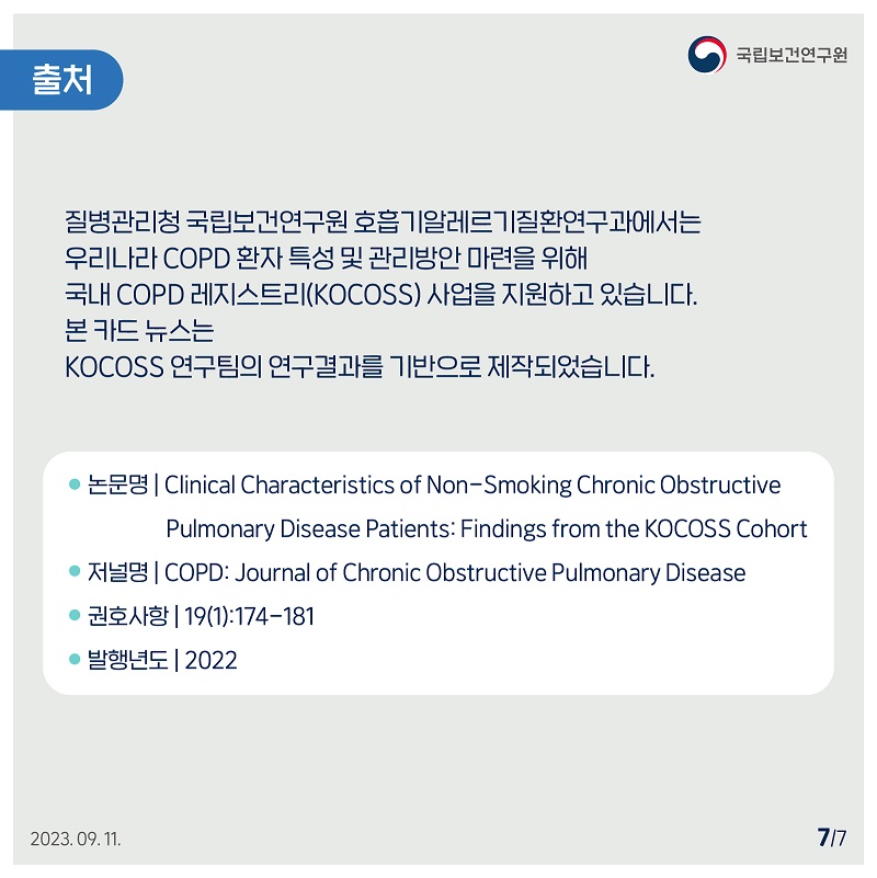 국립보건연구원 출처 / 질병관리청 국립보건연구원 호흡기알레르기질환연구과에서는 우리나라 COPD 환자 특성 및 관리방안 마련을 위해 국내 COPD 레지스트리(KOCOSS) 사업을 지원하고 있습니다. 본 카드뉴스는 KOCOSS 연구팀의 연구결과를 기반으로 제작되었습니다. / • 논문명 Clinical Characteristics of Non-Smoking Chronic Obstructive Pulmonary Disease Patients: Findings from the KOCOSS Cohort 저널명 COPD: Journal of Chronic Obstructive Pulmonary Disease • 권호사항 | 19(1):174-181 • 발행년도 | 2022 2023.09.11. 7/7