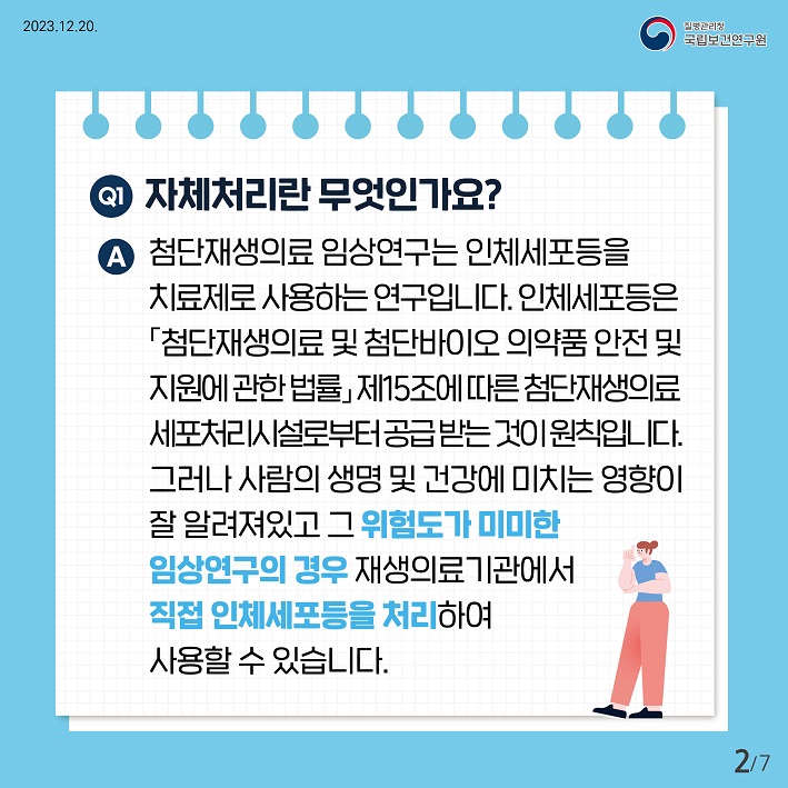 자체처리란 무엇인가요? 첨단재생의료임상연구는 인체세포등을 치료제로 사용하는 연구입니다. 인체세포등은 첨단재생의료및첨단바이오 의약품 안전 및 지원에 관한 법률 제15조에 따른 처단재생의료 세포처리시설로부터 공급받는것이 원칙입니다. 그러나 사람의 생명 및 건강에 미치는 영향이 잘 알려져있고 그위험도가 미미한 임상연구의 경우 재생의료 기관에서 직접 인체세포등을 처리하여 사용할수 있습니다.