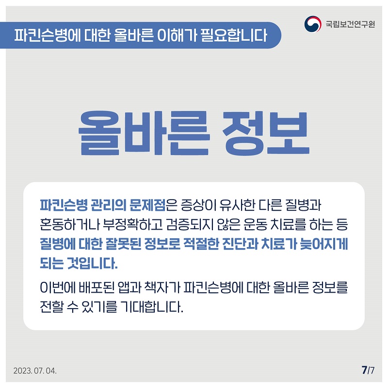 국립보건연구원 / 파킨슨병에 대한 올바른 이해가 필요합니다 / 올바른 정보 파킨슨병 관리의 문제점은 증상이 유사한 다른 질병과 혼동하거나 부정확하고 검증되지 않은 운동치료를 하는 등 질병에 대한 잘못된 정보로 적절한 진단과 치료가 늦어지게 되는 것입니다. 이번에 배포된 앱과 책자가 파킨슨병에 대한 올바른 정보를 전할 수 있기를 기대합니다. 2023.07.04. 7/7