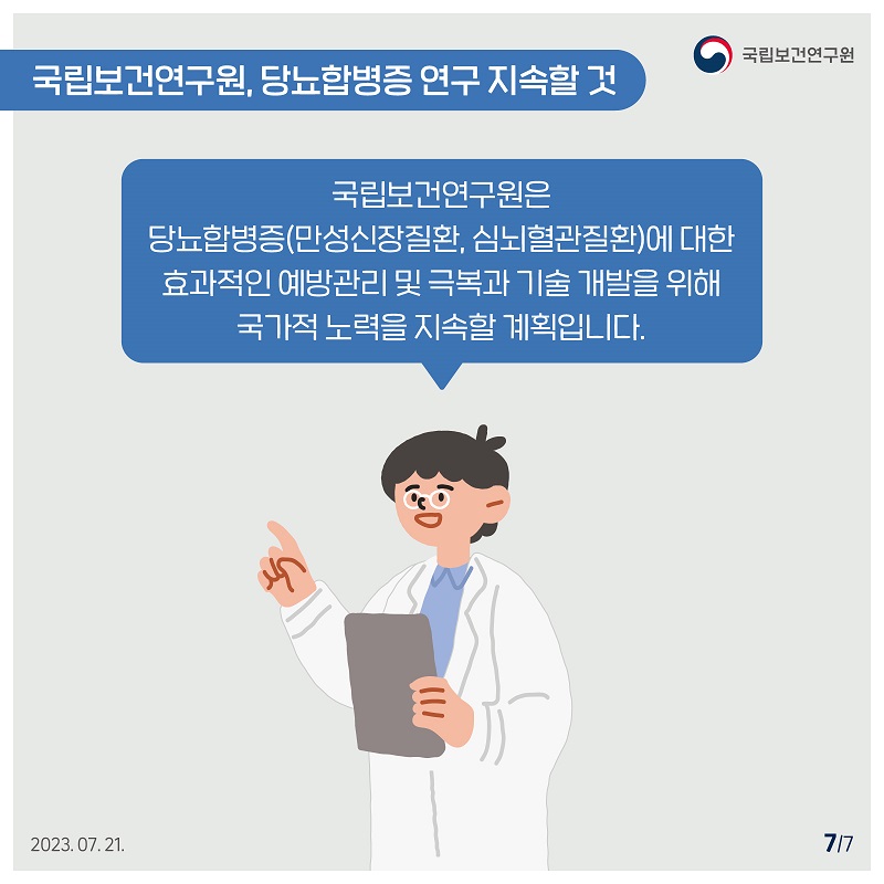 국립보건연구원 / 국립보건연구원, 당뇨합병증 연구 지속할 것 / 국립보건연구원은 당뇨합병증(만성신장질환, 심뇌혈관질환)에 대한 효과적인 예방관리 및 극복과 기술 개발을 위해 국가적 노력을 지속할 계획입니다. 2023.07.21. 7/7
