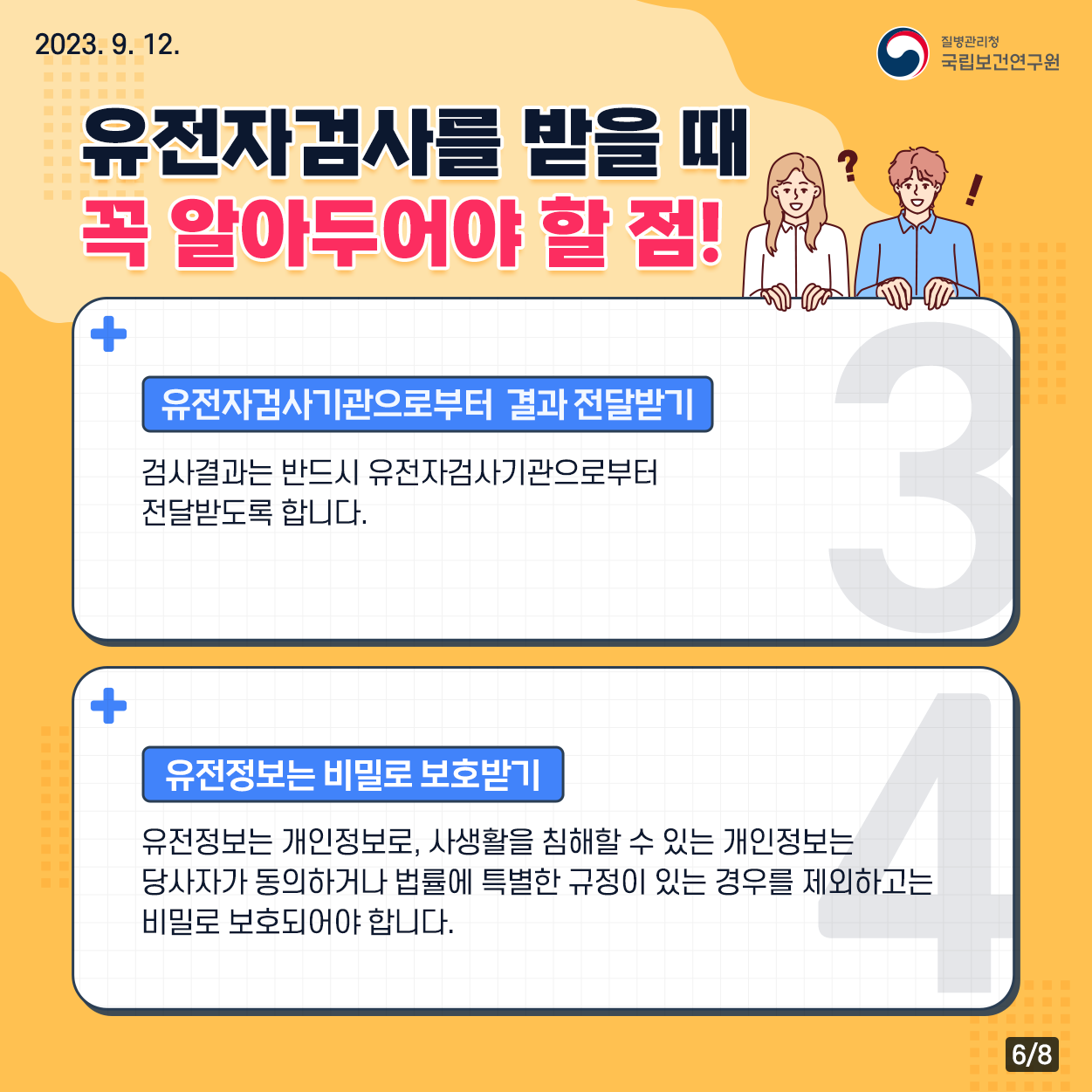 ﻿﻿2023. 9. 12. / 질병관리청 국립보건연구원 / 유전자검사를 받을 때 꼭 알아두어야 할 점! 유전자검사기관으로부터 결과 전달받기 : 검사결과는 반드시 유전자검사기관으로부터 전달받도록 합니다. 유전정보는 비밀로 보호받기 : 유전정보는 개인정보로, 사생활을 침해할 수 있는 개인정보는 당사자가 동의하거나 법률에 특별한 규정이 있는 경우를 제외하고는 비밀로 보호되어야 합니다. 6/8