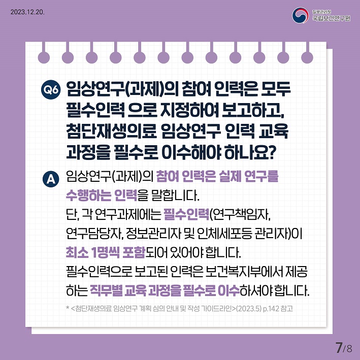 임상연구(과제)의 참여인력은 모두 필수인력으로 지정하여보고하고, 첨단재생의료 임상연구 인력교육과정을 필수로 이수해야하나요? 임상연구(과제)의 참여인력은 실제연구를 수행하는 인력을 말합니다. 단 각연구과제에는 필수인력(연구책임자, 연구담당자, 정보관리자 및 인체세포 등 관리자)이 최소1명씩 포함되어있어야합니다. 필수인력으로 보고된인력은 보건복지부에서 제공하는 직무별 교육과정을 필수로 이수하셔야합니다.