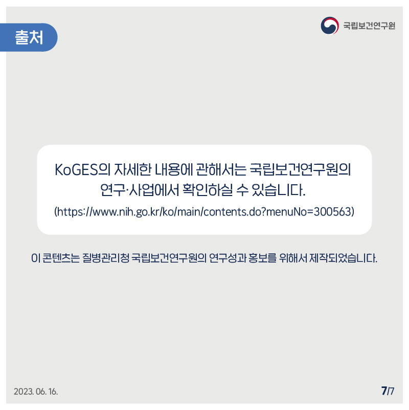 ﻿국립보건연구원 / 출처 / KoGES의 자세한 내용에 관해서는 국립보건연구원의 연구 사업에서 확인하실 수 있습니다. (https://www.nih.go.kr/ko/main/contents.do?menuNo=300563) 이 콘텐츠는 질병관리청 국립보건연구원의 연구성과 홍보를 위해서 제작되었습니다. 2023.06.16 7/7