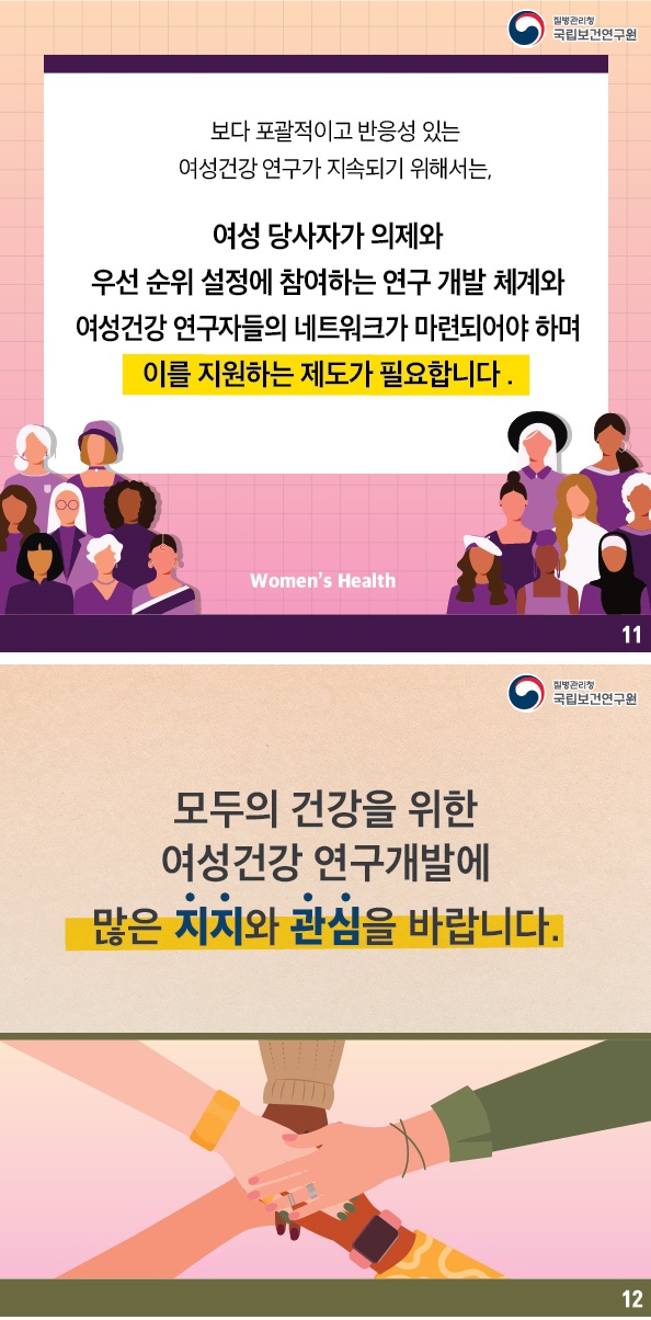 질병관리 국립보건연구원 / 보다 포괄적이고 반응성 있는 여성건강연구가 지속되기 위해서는, 여성 당사자가 의제와 우선순위 설정에 참여하는 연구 개발 체계와 여성건강연구자들의 네트워크가 마련되어야 하며 이를 지원하는 제도가 필요합니다. Women's Health 11번글 / 질병관리국립보건연구원 / 모두의 건강을 위한 여성건강 연구개발에 많은 지지와 관심을 바랍니다. 12번 글