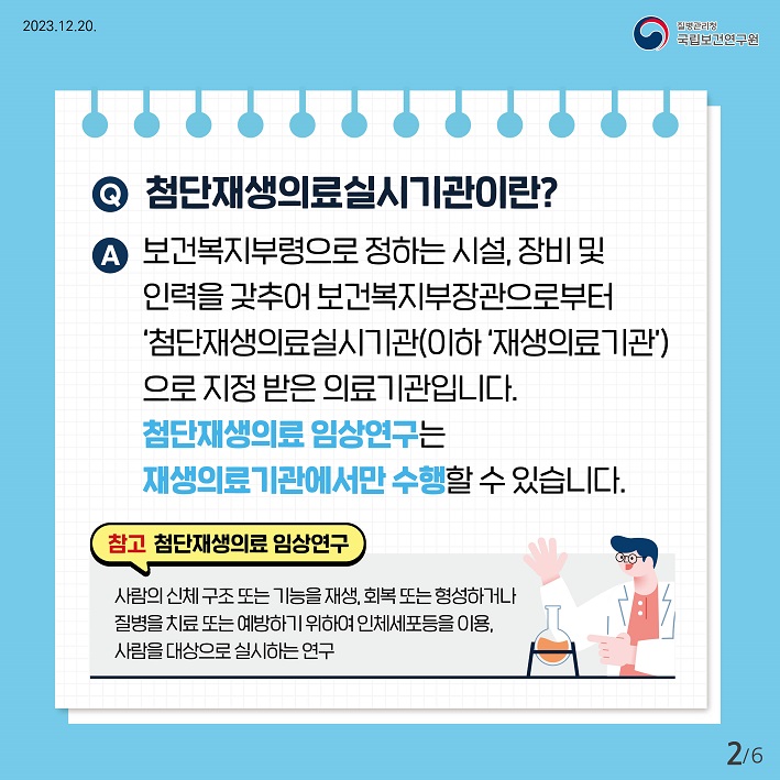 첨단재생의료실시기관이란? 보건복지부령으로 정하는 시설, 장비 및 인력을 갖추어 보건복지부장관으로부터 '첨단재생의료실시기관(이하'재생의료기관')으로 지정받은 의료기관입니다. 첨단재생의료 임상연구는 재생의료기관에서만 수행할 수 있습니다. 참고. 첨단재생의료 임상연구, 사람의신체구조 또는 기능을 재생, 회복 또는형성하거나 질병을 치료 또는 예방하기 위하여 인체세포등을 이용, 사람을 대상으로 실시하는 연구