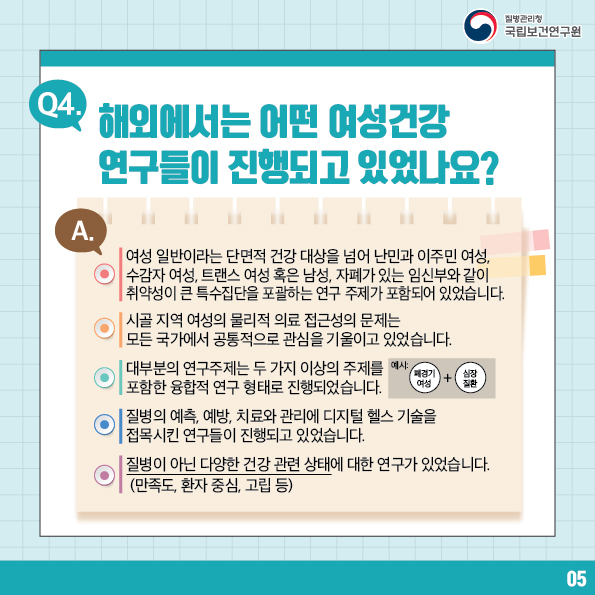 질병관리청 국립보건연구원 / Q4. 해외에서는 어떤 여성건강 연구들이 진행되고 있었나요? A. 여성일반이라는 단면적 건강 대상을 넘어 난민과 이주민 여성, 수감자 여성, 트랜스 여성 혹은 남성, 자폐가 있는 임신부와 같이 취약성이 큰 특수집단을 포괄하는 연구 주제가 포함되어 있었습니다. 시골 지역 여성의 물리적 의료 접근성의 문제는 모든 국가에서 공통적으로 관심을 기울이고 있었습니다. 대부분의 연구주제는 두 가지 이상의 주제를 포함한 융합적 연구 형태로 진행되었습니다. 예시 : 폐경기 여성 + 심장 질환 질병의 예측, 예방, 치료와 관리에 디지털 헬스 기술을 접목시킨 연구들이 진행되고 있었습니다.
질병이 아닌 다양한 건강 관련 상태에 대한 연구가 있었습니다. (만족도, 환자 중심, 고립 등) 5번 글