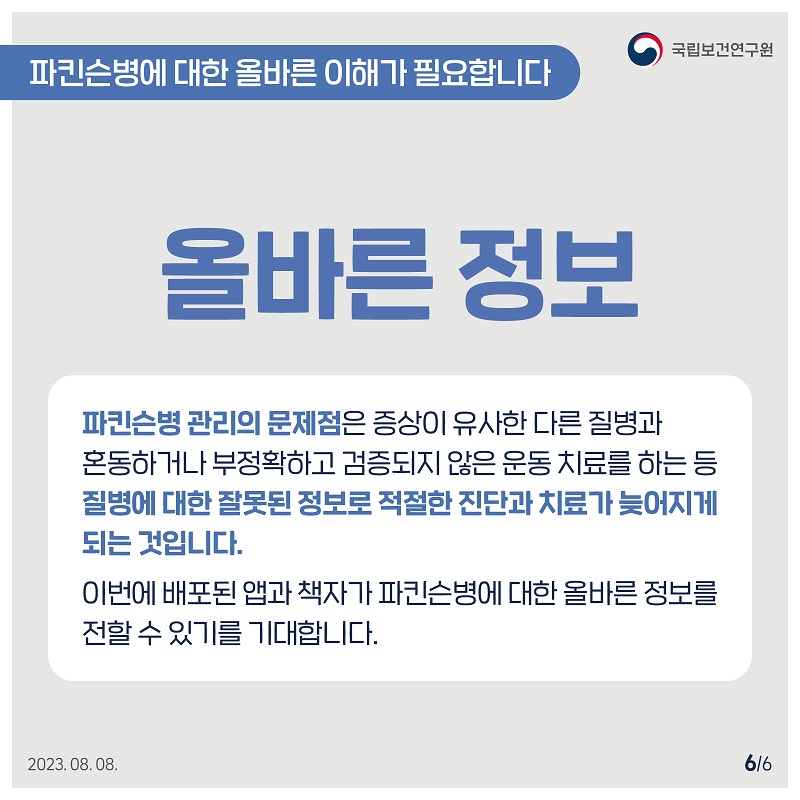 국립보건연구원 / 파킨슨병에 대한 올바른 이해가 필요합니다 / 올바른 정보 파킨슨병 관리의 문제점은 증상이 유사한 다른 질병과 혼동하거나 부정확하고 검증되지 않은 운동치료를 하는 등 질병에 대한 잘못된 정보로 적절한 진단과 치료가 늦어지게 되는 것입니다. 이번에 배포된 앱과 책자가 파킨슨병에 대한 올바른 정보를 전할 수 있기를 기대합니다. 2023.08.08. 6/6