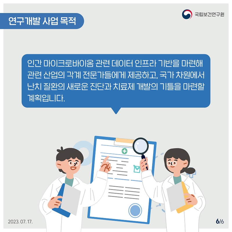 국립보건연구원 / 연구개발사업 목적 / 인간 마이크로바이옴 관련 데이터 인프라 기반을 마련해 관련산업의 각계 전문가들에게 제공하고, 국가 차원에서 난치질환의 새로운 진단과 치료제 개발의 기틀을 마련할 계획입니다. 6/6 2023.07.17.
