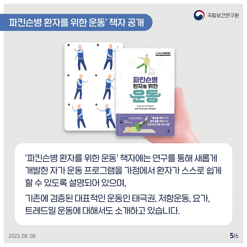 국립보건연구원 / 파킨슨병 환자를 위한 운동' 책자 공개 / '파킨슨병 환자를 위한 운동' 책자에는 연구를 통해 새롭게 개발한 자가 운동 프로그램을 가정에서 환자가 스스로 쉽게 할 수 있도록 설명되어 있으며, 기존에 검증된 대표적인 운동인 태극권, 저항운동, 요가, 트레드밀 운동에 대해서도 소개하고 있습니다. 2023.08.08. 5/6
