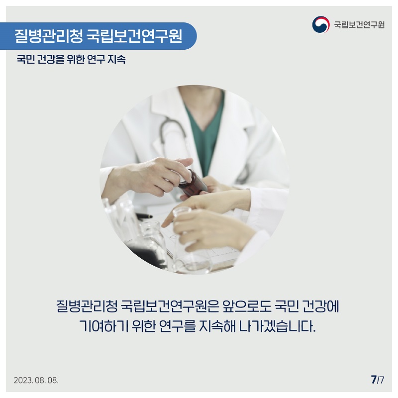 국립보건연구원 / 질병관리청 국립보건연구원 국민건강을 위한 연구 지속 / 질병관리청 국립보건연구원은 앞으로도 국민건강에 기여하기 위한 연구를 지속해 나가겠습니다. 2023.08.08. 7/7