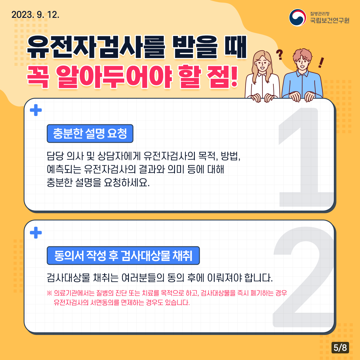2023. 9. 12. / 질병관리청 국립보건연구원 / 유전자검사를 받을 때 꼭 알아두어야 할 점! 충분한 설명 요청 : 담당 의사 및 상담자에게 유전자검사의 목적, 방법, 예측되는 유전자검사의 결과와 의미 등에 대해 충분한 설명을 요청하세요. 동의서 작성 후 검사대상물 채취 : 검사대상물 채취는 여러분들의 동의 후에 이뤄져야 합니다. ※ 의료기관에서는 질병의 진단 또는 치료를 목적으로 하고, 검사대상물을 즉시 폐기하는 경우 유전자검사의 서면동의를 면제하는 경우도 있습니다. 5/8