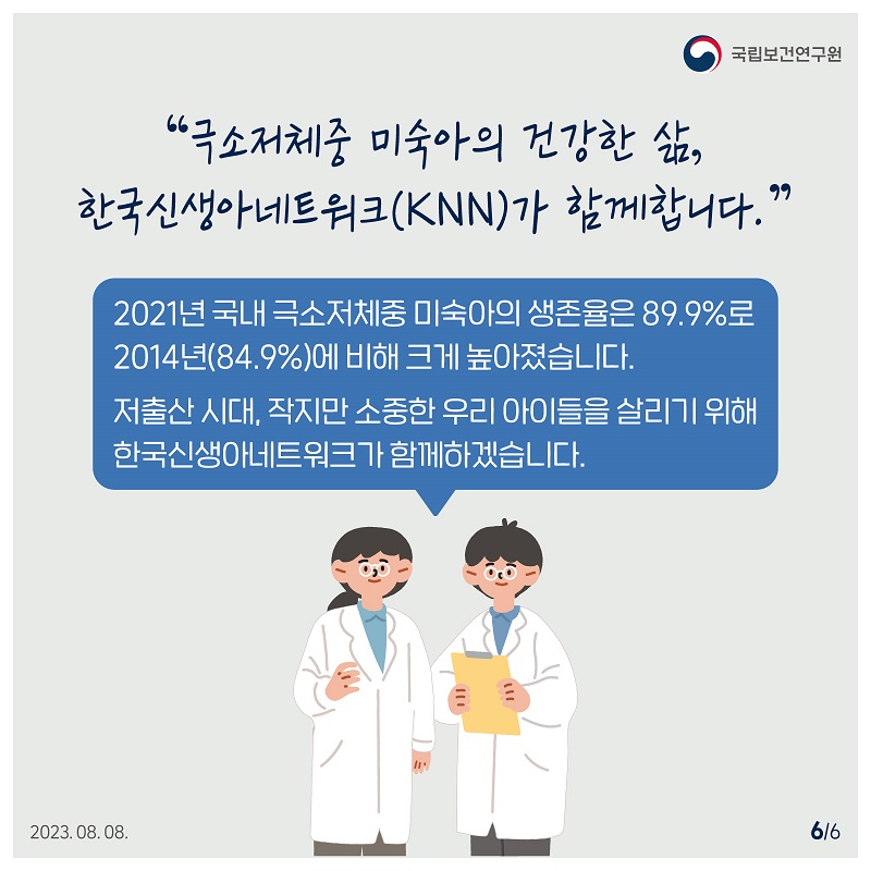 국립보건연구원 /  '극소저체중 미숙아의 건강한 삶, 한국신생아네트워크(KNN)가 함께합니다.' 2021년 국내 극소저체중 미숙아의 생존율은 89.9%로 2014년(84.9%)에 비해 크게 높아졌습니다. 저출산 시대, 작지만 소중한 우리 아이들을 살리기 위해 한국신생아네트워크가 함께하겠습니다. 2023.08.08. 6/6