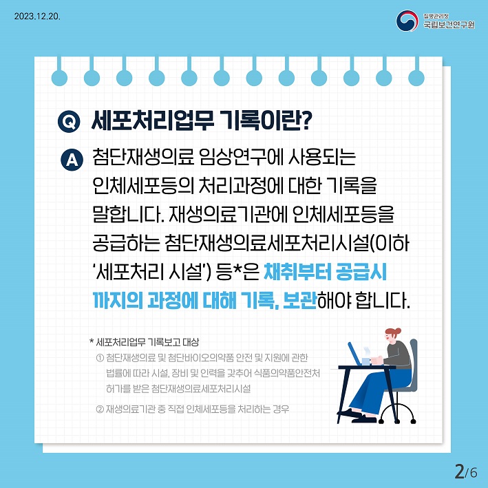 세포처리업무기록이란? 첨단재생의료임상연구에 사용되는 인체세포등의 처리과정에대한 기록을 말합니다. 재생의료기관에 인체세포등을 공급하는 첨단재생의료세포처리시설(이하'세포처리시설') 등은 채취부터 공급시까지의 과정에 대해 기록,보관해야합니다.